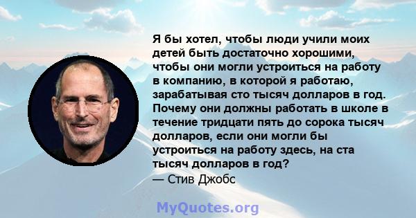 Я бы хотел, чтобы люди учили моих детей быть достаточно хорошими, чтобы они могли устроиться на работу в компанию, в которой я работаю, зарабатывая сто тысяч долларов в год. Почему они должны работать в школе в течение