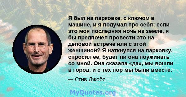 Я был на парковке, с ключом в машине, и я подумал про себя: если это моя последняя ночь на земле, я бы предпочел провести это на деловой встрече или с этой женщиной? Я наткнулся на парковку, спросил ее, будет ли она