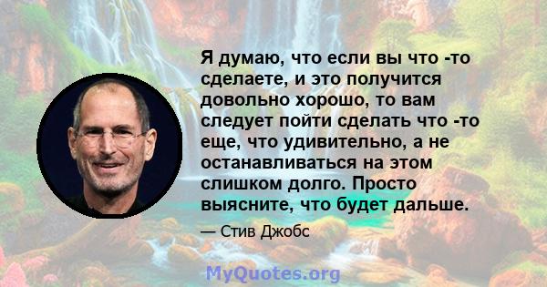 Я думаю, что если вы что -то сделаете, и это получится довольно хорошо, то вам следует пойти сделать что -то еще, что удивительно, а не останавливаться на этом слишком долго. Просто выясните, что будет дальше.