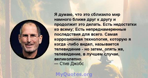 Я думаю, что это сблизило мир намного ближе друг к другу и продолжит это делать. Есть недостатки ко всему; Есть непреднамеренные последствия для всего. Самая коррозионная технология, которую я когда -либо видел,