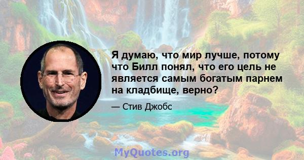 Я думаю, что мир лучше, потому что Билл понял, что его цель не является самым богатым парнем на кладбище, верно?