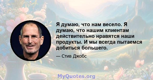 Я думаю, что нам весело. Я думаю, что нашим клиентам действительно нравятся наши продукты. И мы всегда пытаемся добиться большего.