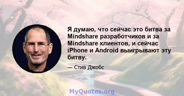 Я думаю, что сейчас это битва за Mindshare разработчиков и за Mindshare клиентов, и сейчас iPhone и Android выигрывают эту битву.