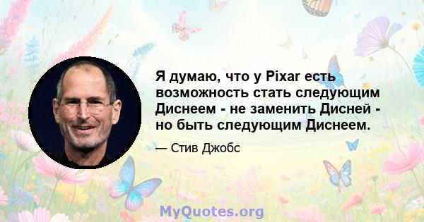 Я думаю, что у Pixar есть возможность стать следующим Диснеем - не заменить Дисней - но быть следующим Диснеем.