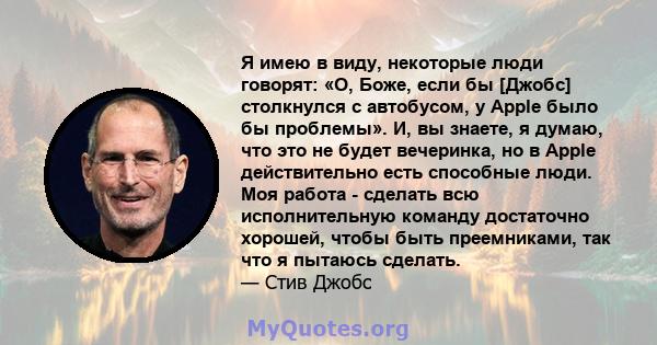 Я имею в виду, некоторые люди говорят: «О, Боже, если бы [Джобс] столкнулся с автобусом, у Apple было бы проблемы». И, вы знаете, я думаю, что это не будет вечеринка, но в Apple действительно есть способные люди. Моя