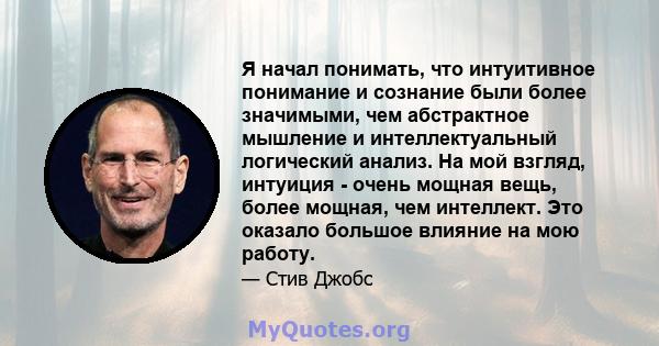 Я начал понимать, что интуитивное понимание и сознание были более значимыми, чем абстрактное мышление и интеллектуальный логический анализ. На мой взгляд, интуиция - очень мощная вещь, более мощная, чем интеллект. Это