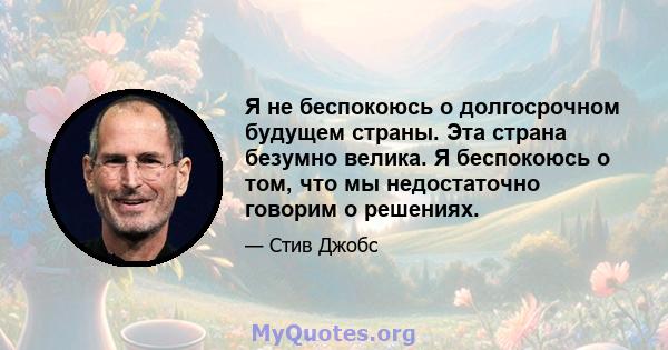 Я не беспокоюсь о долгосрочном будущем страны. Эта страна безумно велика. Я беспокоюсь о том, что мы недостаточно говорим о решениях.