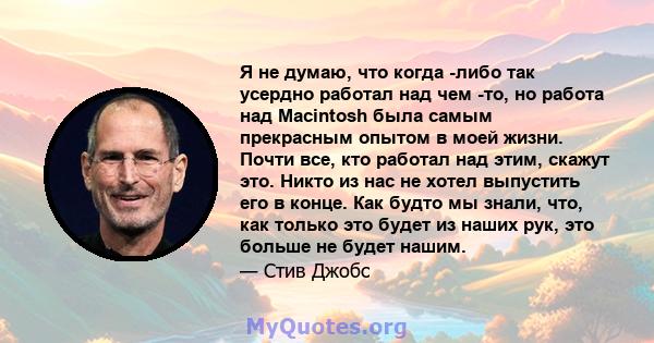 Я не думаю, что когда -либо так усердно работал над чем -то, но работа над Macintosh была самым прекрасным опытом в моей жизни. Почти все, кто работал над этим, скажут это. Никто из нас не хотел выпустить его в конце.