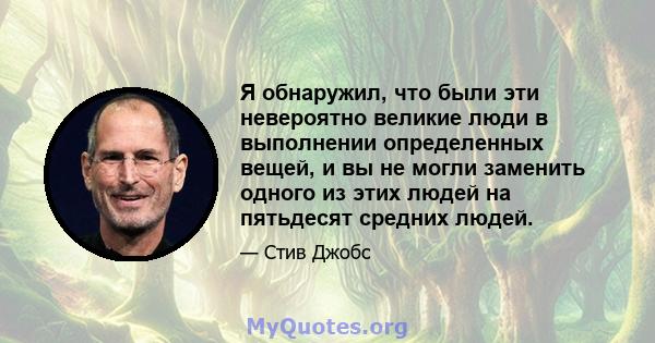 Я обнаружил, что были эти невероятно великие люди в выполнении определенных вещей, и вы не могли заменить одного из этих людей на пятьдесят средних людей.