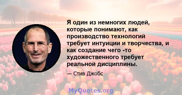 Я один из немногих людей, которые понимают, как производство технологий требует интуиции и творчества, и как создание чего -то художественного требует реальной дисциплины.