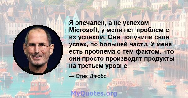 Я опечален, а не успехом Microsoft, у меня нет проблем с их успехом. Они получили свой успех, по большей части. У меня есть проблема с тем фактом, что они просто производят продукты на третьем уровне.