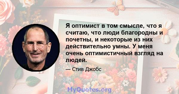 Я оптимист в том смысле, что я считаю, что люди благородны и почетны, и некоторые из них действительно умны. У меня очень оптимистичный взгляд на людей.