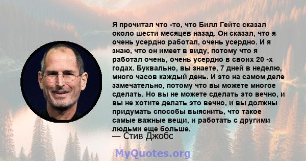 Я прочитал что -то, что Билл Гейтс сказал около шести месяцев назад. Он сказал, что я очень усердно работал, очень усердно. И я знаю, что он имеет в виду, потому что я работал очень, очень усердно в своих 20 -х годах.