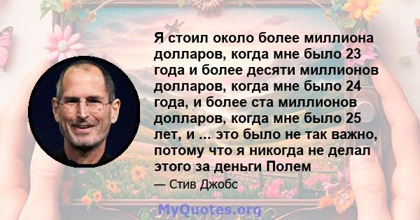 Я стоил около более миллиона долларов, когда мне было 23 года и более десяти миллионов долларов, когда мне было 24 года, и более ста миллионов долларов, когда мне было 25 лет, и ... это было не так важно, потому что я