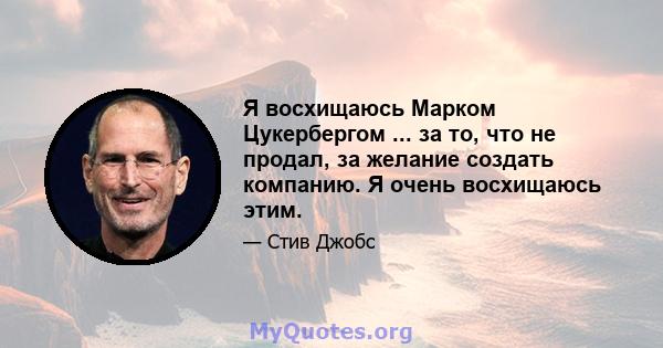 Я восхищаюсь Марком Цукербергом ... за то, что не продал, за желание создать компанию. Я очень восхищаюсь этим.