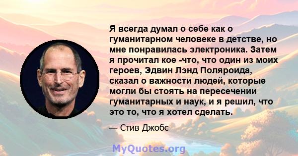 Я всегда думал о себе как о гуманитарном человеке в детстве, но мне понравилась электроника. Затем я прочитал кое -что, что один из моих героев, Эдвин Лэнд Поляроида, сказал о важности людей, которые могли бы стоять на