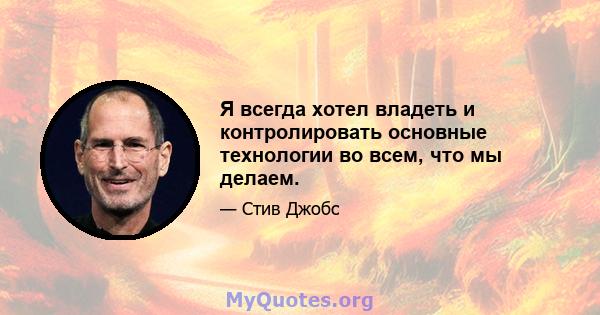 Я всегда хотел владеть и контролировать основные технологии во всем, что мы делаем.