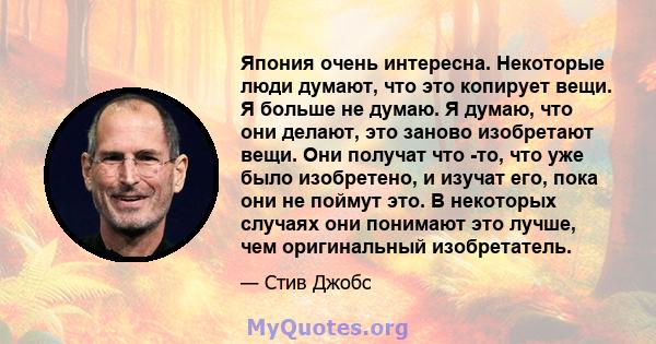 Япония очень интересна. Некоторые люди думают, что это копирует вещи. Я больше не думаю. Я думаю, что они делают, это заново изобретают вещи. Они получат что -то, что уже было изобретено, и изучат его, пока они не