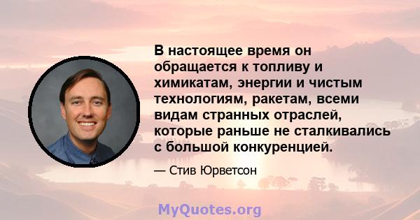 В настоящее время он обращается к топливу и химикатам, энергии и чистым технологиям, ракетам, всеми видам странных отраслей, которые раньше не сталкивались с большой конкуренцией.