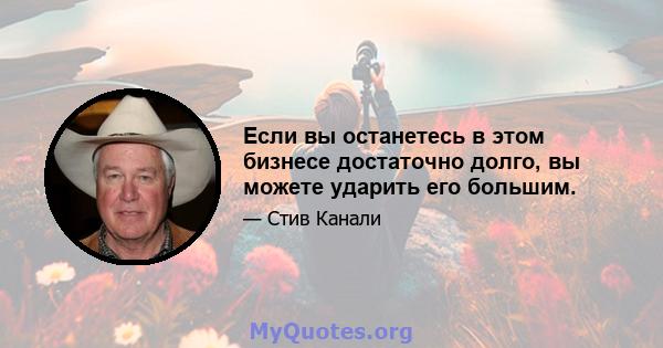 Если вы останетесь в этом бизнесе достаточно долго, вы можете ударить его большим.