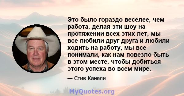 Это было гораздо веселее, чем работа, делая эти шоу на протяжении всех этих лет, мы все любили друг друга и любили ходить на работу, мы все понимали, как нам повезло быть в этом месте, чтобы добиться этого успеха во