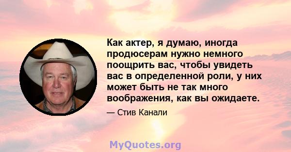 Как актер, я думаю, иногда продюсерам нужно немного поощрить вас, чтобы увидеть вас в определенной роли, у них может быть не так много воображения, как вы ожидаете.