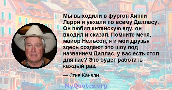 Мы выходили в фургон Хиппи Ларри и уехали по всему Далласу. Он любил китайскую еду, он входил и сказал. Помните меня, майор Нельсон, я и мои друзья здесь создают это шоу под названием Даллас, у вас есть стол для нас?