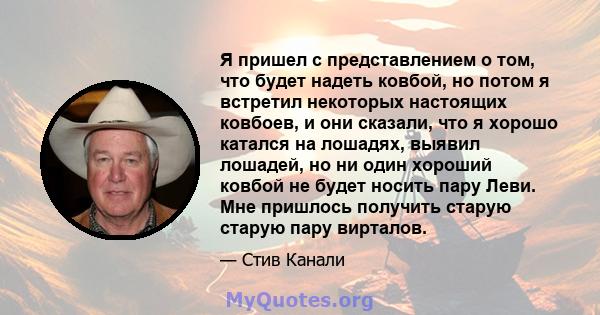 Я пришел с представлением о том, что будет надеть ковбой, но потом я встретил некоторых настоящих ковбоев, и они сказали, что я хорошо катался на лошадях, выявил лошадей, но ни один хороший ковбой не будет носить пару