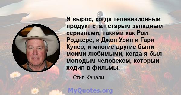 Я вырос, когда телевизионный продукт стал старым западным сериалами, такими как Рой Роджерс, и Джон Уэйн и Гари Купер, и многие другие были моими любимыми, когда я был молодым человеком, который ходил в фильмы.