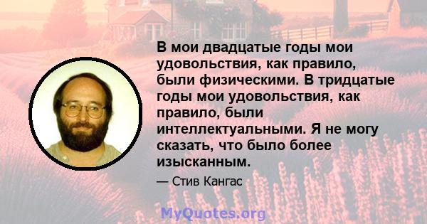 В мои двадцатые годы мои удовольствия, как правило, были физическими. В тридцатые годы мои удовольствия, как правило, были интеллектуальными. Я не могу сказать, что было более изысканным.