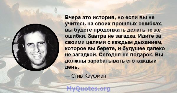 Вчера это история, но если вы не учитесь на своих прошлых ошибках, вы будете продолжать делать те же ошибки. Завтра не загадка. Идите за своими целями с каждым дыханием, которое вы берете, и будущее далеко не загадкой.