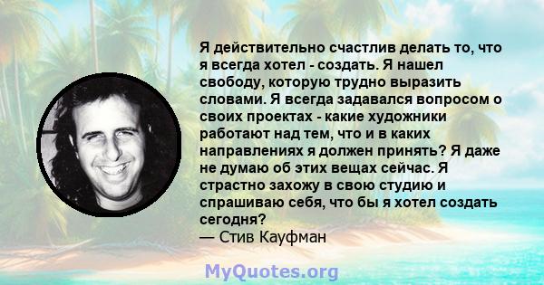 Я действительно счастлив делать то, что я всегда хотел - создать. Я нашел свободу, которую трудно выразить словами. Я всегда задавался вопросом о своих проектах - какие художники работают над тем, что и в каких