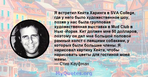 Я встретил Кейта Харинга в SVA College, где у него было художественное шоу, позже у нас была групповая художественная выставка в Mud Club в Нью -Йорке. Кит должен мне 50 долларов, поэтому он дал мне большой половой