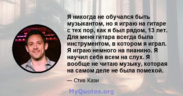 Я никогда не обучался быть музыкантом, но я играю на гитаре с тех пор, как я был рядом, 13 лет. Для меня гитара всегда была инструментом, в котором я играл. Я играю немного на пианино. Я научил себя всем на слух. Я