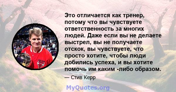 Это отличается как тренер, потому что вы чувствуете ответственность за многих людей. Даже если вы не делаете выстрел, вы не получаете отскок, вы чувствуете, что просто хотите, чтобы люди добились успеха, и вы хотите