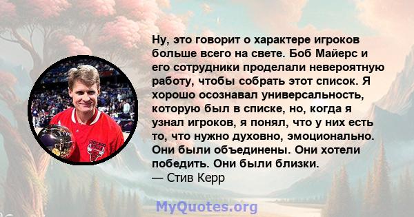 Ну, это говорит о характере игроков больше всего на свете. Боб Майерс и его сотрудники проделали невероятную работу, чтобы собрать этот список. Я хорошо осознавал универсальность, которую был в списке, но, когда я узнал 