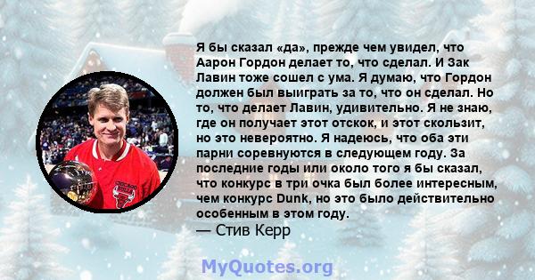 Я бы сказал «да», прежде чем увидел, что Аарон Гордон делает то, что сделал. И Зак Лавин тоже сошел с ума. Я думаю, что Гордон должен был выиграть за то, что он сделал. Но то, что делает Лавин, удивительно. Я не знаю,