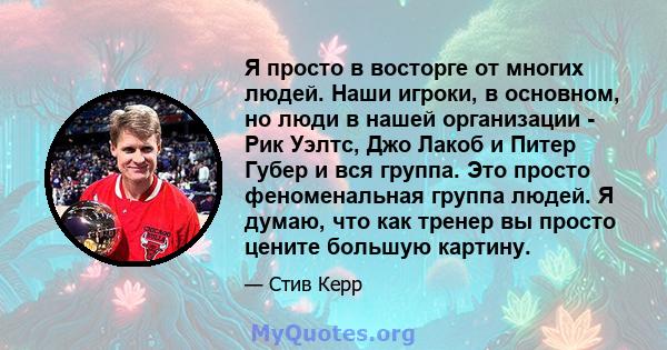 Я просто в восторге от многих людей. Наши игроки, в основном, но люди в нашей организации - Рик Уэлтс, Джо Лакоб и Питер Губер и вся группа. Это просто феноменальная группа людей. Я думаю, что как тренер вы просто