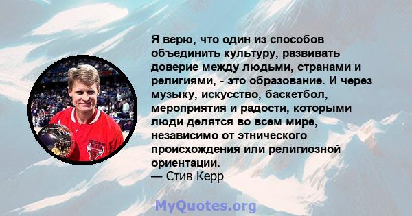 Я верю, что один из способов объединить культуру, развивать доверие между людьми, странами и религиями, - это образование. И через музыку, искусство, баскетбол, мероприятия и радости, которыми люди делятся во всем мире, 