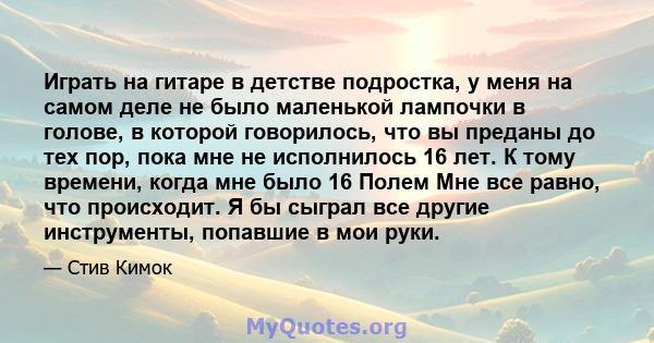 Играть на гитаре в детстве подростка, у меня на самом деле не было маленькой лампочки в голове, в которой говорилось, что вы преданы до тех пор, пока мне не исполнилось 16 лет. К тому времени, когда мне было 16 Полем