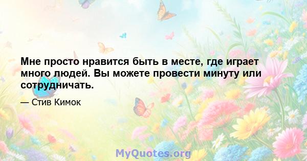 Мне просто нравится быть в месте, где играет много людей. Вы можете провести минуту или сотрудничать.