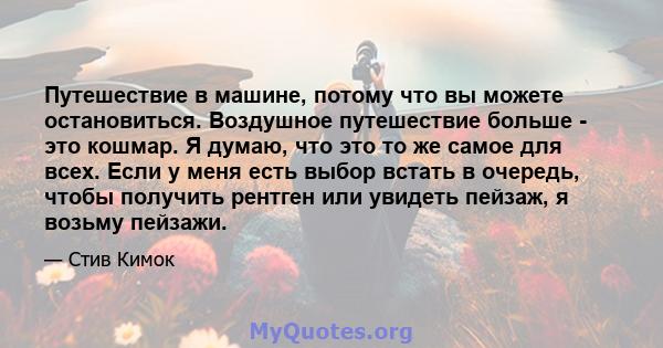 Путешествие в машине, потому что вы можете остановиться. Воздушное путешествие больше - это кошмар. Я думаю, что это то же самое для всех. Если у меня есть выбор встать в очередь, чтобы получить рентген или увидеть