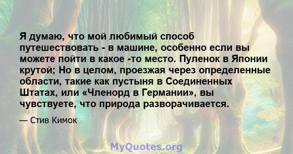 Я думаю, что мой любимый способ путешествовать - в машине, особенно если вы можете пойти в какое -то место. Пуленок в Японии крутой; Но в целом, проезжая через определенные области, такие как пустыня в Соединенных