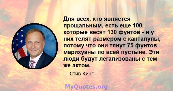 Для всех, кто является прощальным, есть еще 100, которые весят 130 фунтов - и у них телят размером с канталупы, потому что они тянут 75 фунтов марихуаны по всей пустыне. Эти люди будут легализованы с тем же актом.