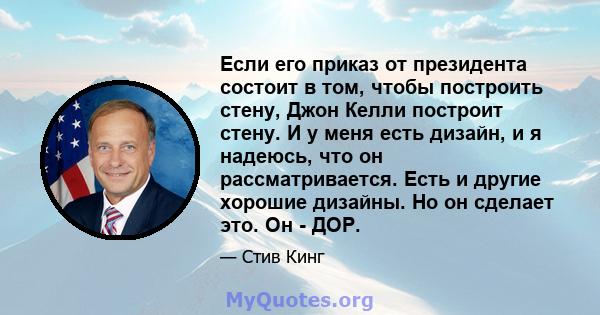 Если его приказ от президента состоит в том, чтобы построить стену, Джон Келли построит стену. И у меня есть дизайн, и я надеюсь, что он рассматривается. Есть и другие хорошие дизайны. Но он сделает это. Он - ДОР.