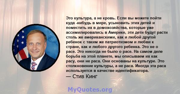 Это культура, а не кровь. Если вы можете пойти куда -нибудь в мире, усыновить этих детей и поместить их в домохозяйства, которые уже ассимилировались в Америке, эти дети будут расти столь же американскими, как и любой