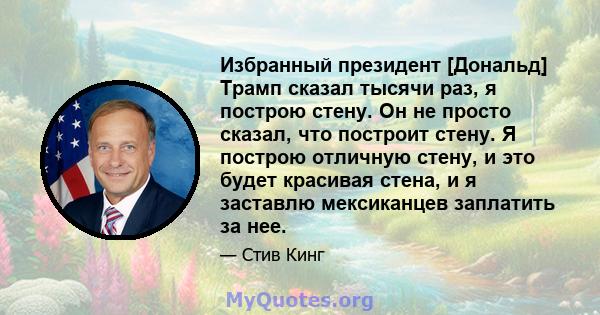 Избранный президент [Дональд] Трамп сказал тысячи раз, я построю стену. Он не просто сказал, что построит стену. Я построю отличную стену, и это будет красивая стена, и я заставлю мексиканцев заплатить за нее.