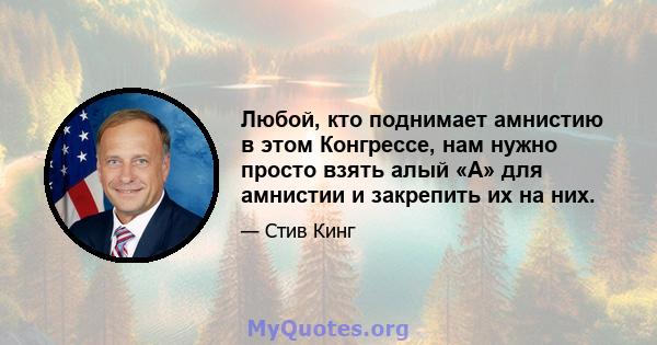 Любой, кто поднимает амнистию в этом Конгрессе, нам нужно просто взять алый «А» для амнистии и закрепить их на них.