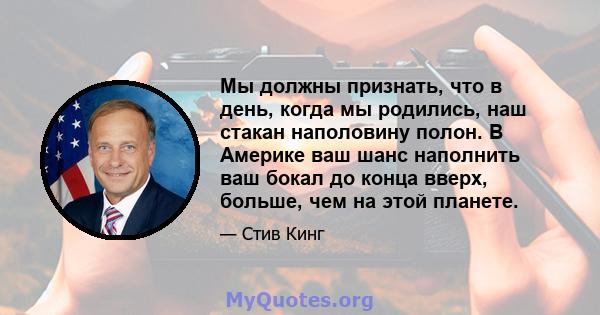 Мы должны признать, что в день, когда мы родились, наш стакан наполовину полон. В Америке ваш шанс наполнить ваш бокал до конца вверх, больше, чем на этой планете.