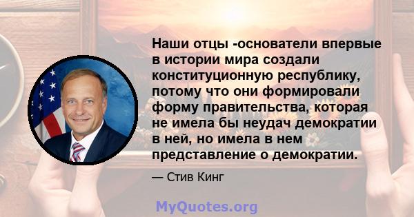 Наши отцы -основатели впервые в истории мира создали конституционную республику, потому что они формировали форму правительства, которая не имела бы неудач демократии в ней, но имела в нем представление о демократии.